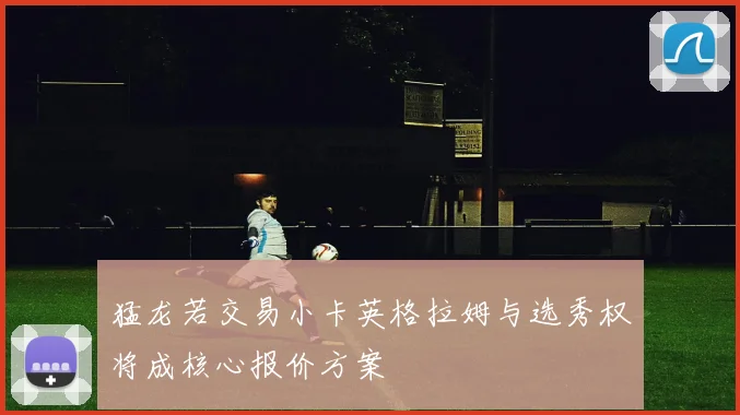 猛龙若交易小卡英格拉姆与选秀权将成核心报价方案