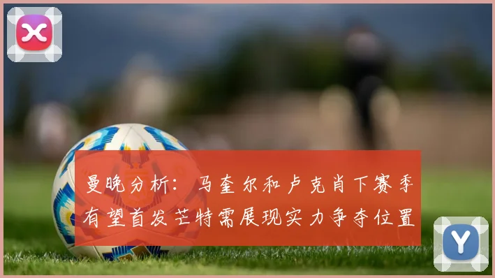 曼晚分析：马奎尔和卢克肖下赛季有望首发芒特需展现实力争夺位置