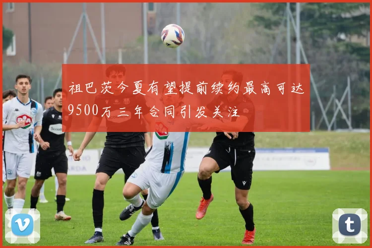 祖巴茨今夏有望提前续约最高可达9500万三年合同引发关注