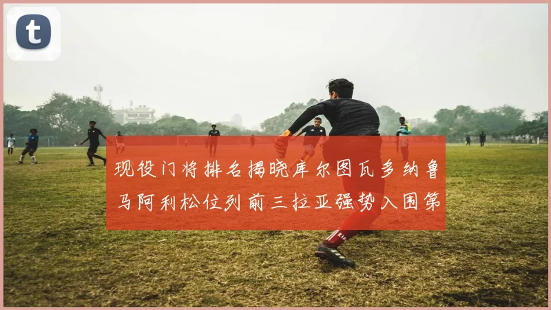 现役门将排名揭晓库尔图瓦多纳鲁马阿利松位列前三拉亚强势入围第七位