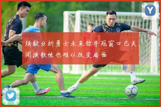 杨毅分析勇士未来称夺冠窗口已关闭换教练也难以改变局面