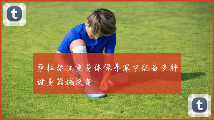 萨拉赫注重身体保养家中配备多种健身器械设备