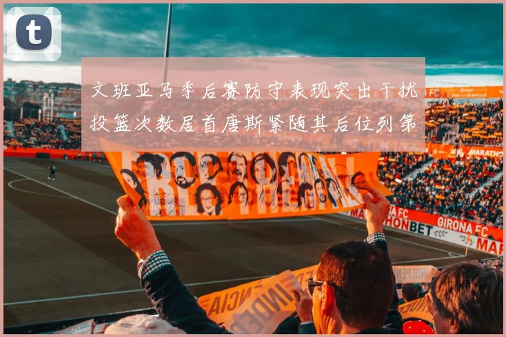 文班亚马季后赛防守表现突出干扰投篮次数居首唐斯紧随其后位列第五
