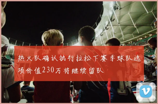热火队确认执行拉松下赛季球队选项价值230万将继续留队