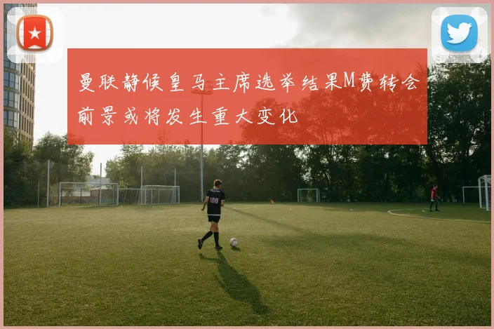 曼联静候皇马主席选举结果M费转会前景或将发生重大变化