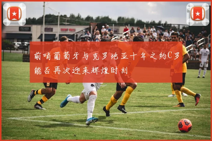 前哨葡萄牙与克罗地亚十年之约C罗能否再次迎来辉煌时刻
