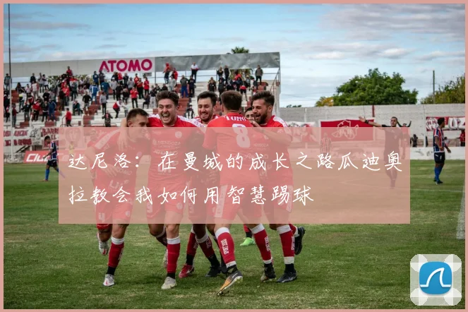达尼洛：在曼城的成长之路瓜迪奥拉教会我如何用智慧踢球