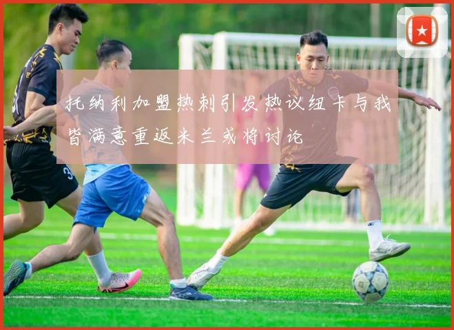 托纳利加盟热刺引发热议纽卡与我皆满意重返米兰或将讨论