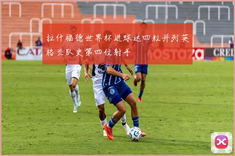 拉什福德世界杯进球达四粒并列英格兰队史第四位射手