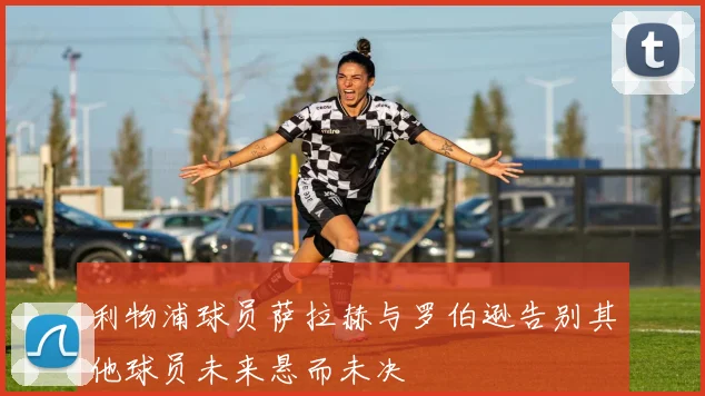 利物浦球员萨拉赫与罗伯逊告别其他球员未来悬而未决