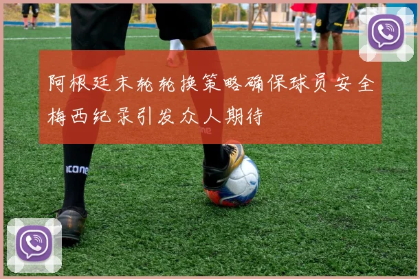 阿根廷末轮轮换策略确保球员安全梅西纪录引发众人期待