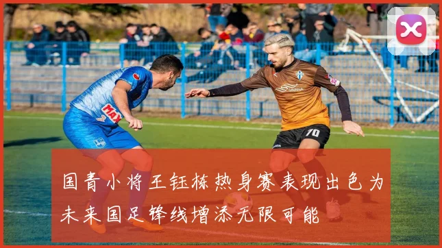 国青小将王钰栋热身赛表现出色为未来国足锋线增添无限可能