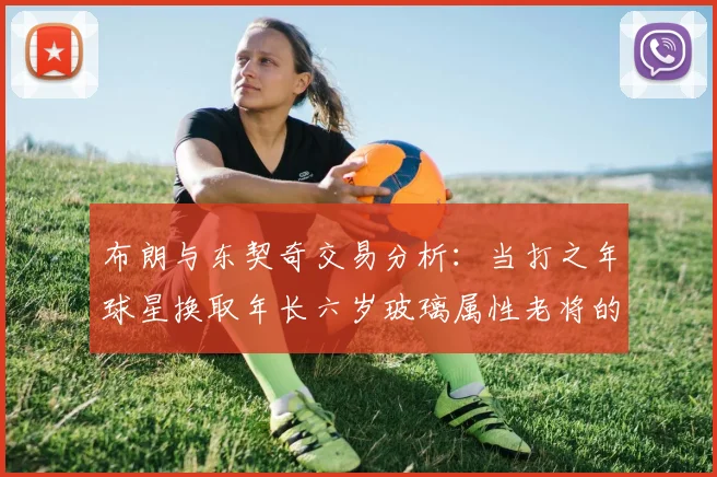 布朗与东契奇交易分析：当打之年球星换取年长六岁玻璃属性老将的利弊探讨