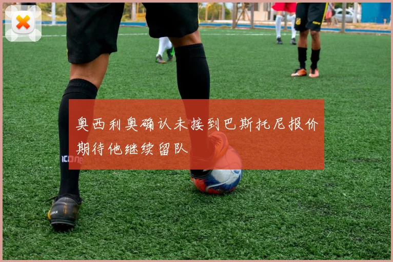 奥西利奥确认未接到巴斯托尼报价期待他继续留队