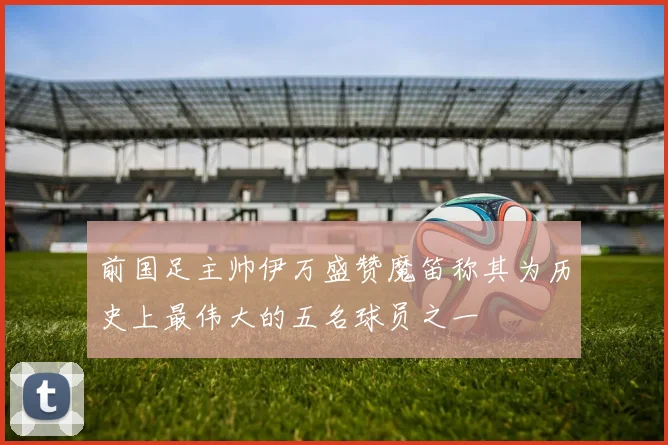前国足主帅伊万盛赞魔笛称其为历史上最伟大的五名球员之一