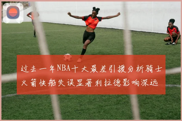 过去一年NBA十大最差引援分析骑士火箭快船失误显著利拉德影响深远