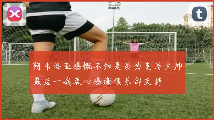 阿韦洛亚感慨不知是否为皇马主帅最后一战衷心感谢俱乐部支持