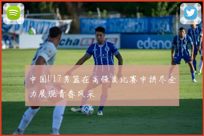 中国U17男篮在高强度比赛中拼尽全力展现青春风采