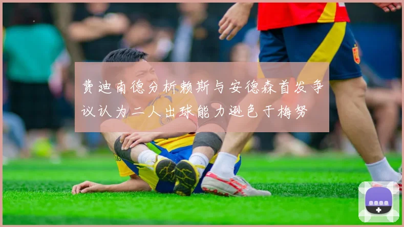 费迪南德分析赖斯与安德森首发争议认为二人出球能力逊色于梅努