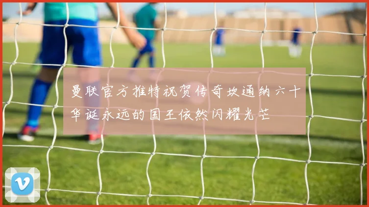 曼联官方推特祝贺传奇坎通纳六十华诞永远的国王依然闪耀光芒