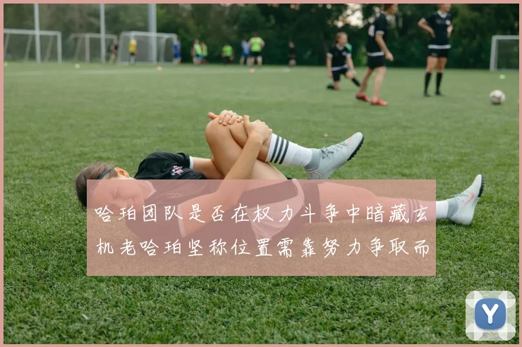 哈珀团队是否在权力斗争中暗藏玄机老哈珀坚称位置需靠努力争取而非索要